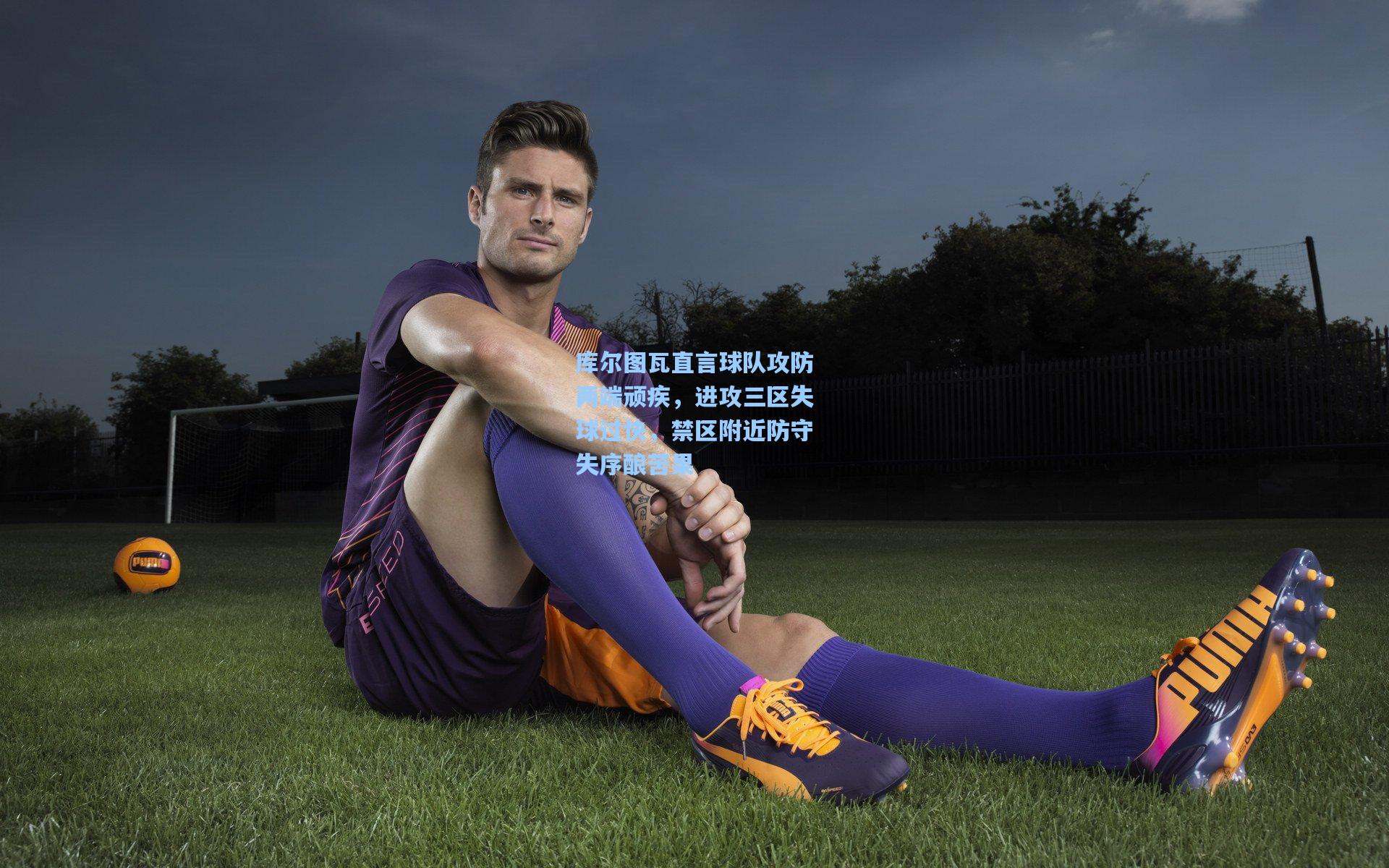 爱游戏全站：库尔图瓦直言球队攻防两端顽疾，进攻三区失球过快，禁区附近防守失序酿苦果