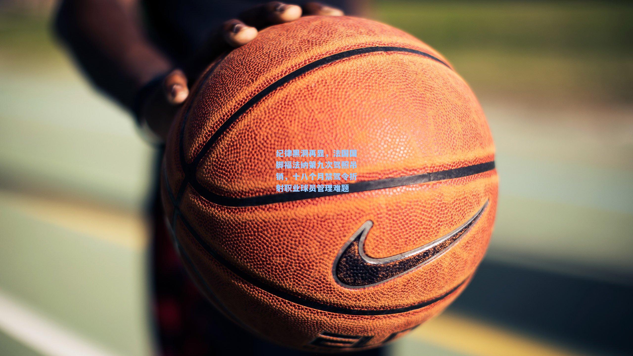 纪律黑洞再显，法国国脚福法纳第九次驾照吊销，十八个月禁驾令折射职业球员管理难题