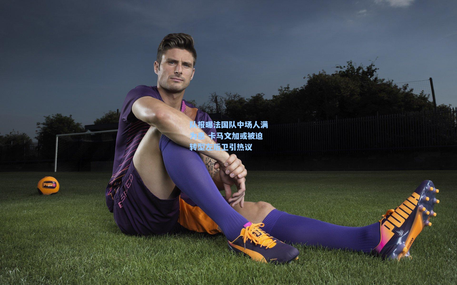 队报曝法国队中场人满为患 卡马文加或被迫转型左后卫引热议