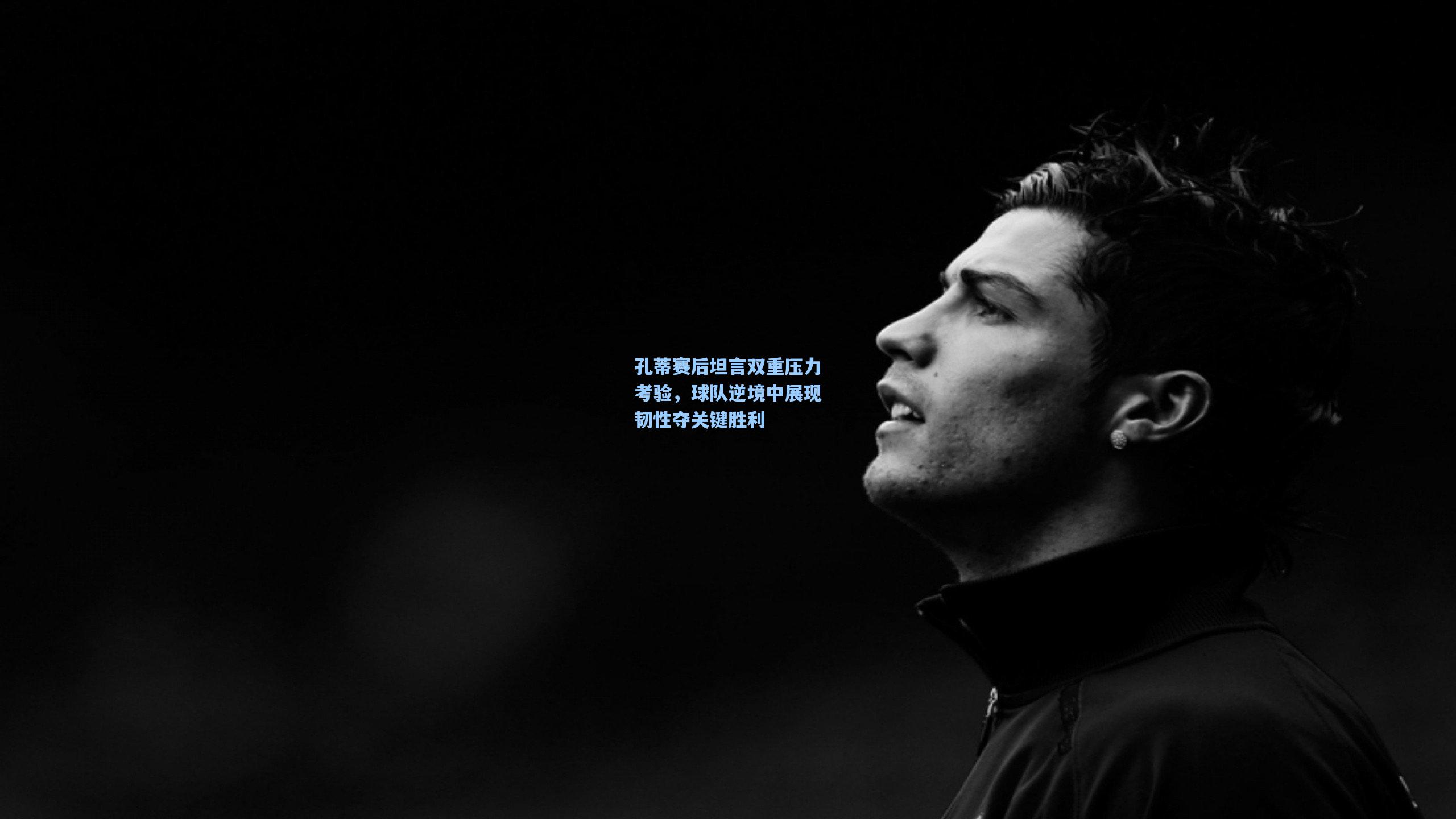 孔蒂赛后坦言双重压力考验,球队逆境中展现韧性夺关键胜利